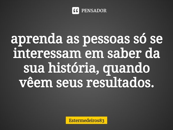 ⁠aprenda as pessoas só se interessam em saber da sua história, quando vêem seus resultados.... Frase de Estermedeiros83.