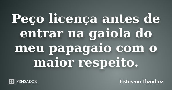 Peço licença antes de entrar na gaiola do meu papagaio com o maior respeito.... Frase de Estevam Ibanhez.