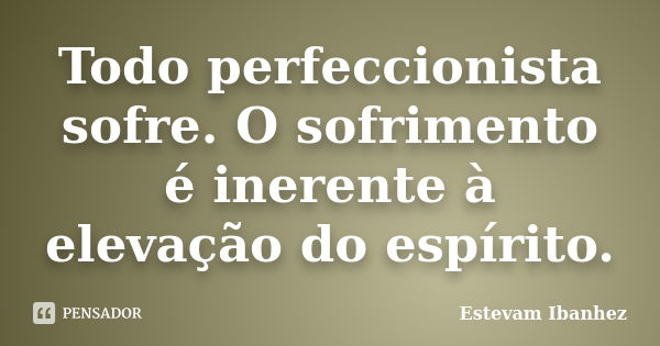 Todo perfeccionista sofre. O sofrimento é inerente à elevação do espírito.... Frase de Estevam Ibanhez.