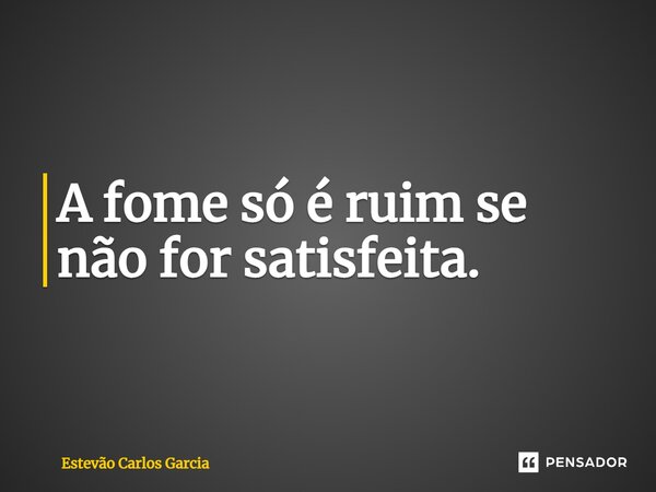 A fome só é ruim se não for satisfeita.... Frase de Estevão Carlos Garcia.