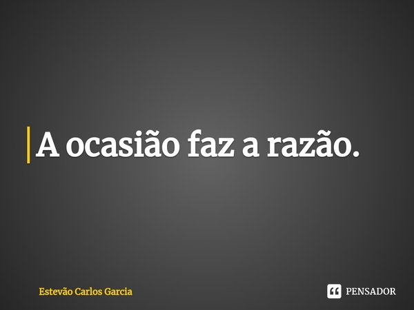 ⁠A ocasião faz a razão.... Frase de Estevão Carlos Garcia.