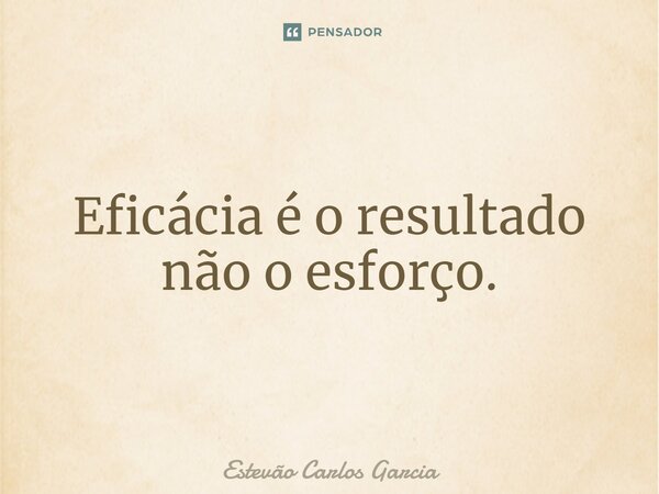 ⁠Eficácia é o resultado não o esforço.... Frase de Estevão Carlos Garcia.