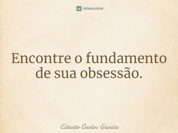 ⁠Encontre o fundamento de sua obsessão.... Frase de Estevão Carlos Garcia.