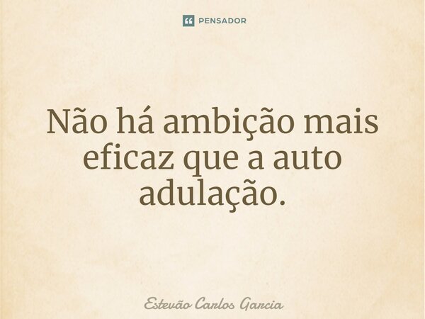 ⁠Não há ambição mais eficaz que a auto adulação.... Frase de Estevão Carlos Garcia.