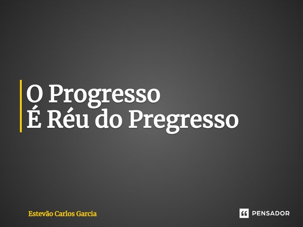 ⁠O Progresso É Réu do Pregresso... Frase de Estevão Carlos Garcia.