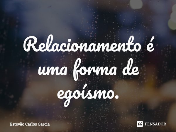⁠Relacionamento é uma forma de egoísmo.... Frase de Estevão Carlos Garcia.
