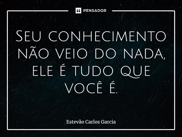 Seu conhecimento não veio do nada, ele é tudo que você é.... Frase de Estevão Carlos Garcia.