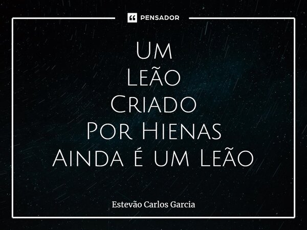 ⁠Um Leão Criado Por Hienas Ainda é um Leão... Frase de Estevão Carlos Garcia.