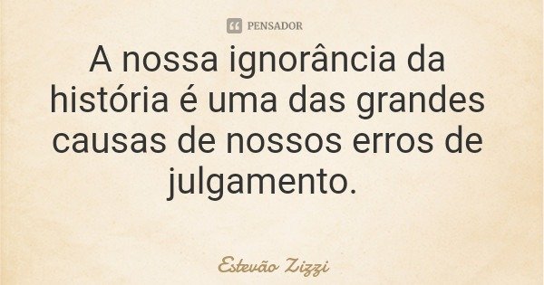 A nossa ignorância da história é uma das grandes causas de nossos erros de julgamento.... Frase de Estevão Zizzi.