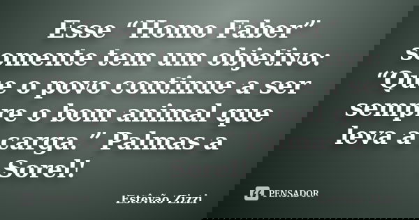 Esse “Homo Faber” somente tem um objetivo: “Que o povo continue a ser sempre o bom animal que leva a carga.” Palmas a Sorel!... Frase de Estêvão Zizzi.