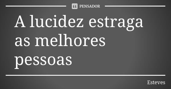 A lucidez estraga as melhores pessoas... Frase de Esteves.