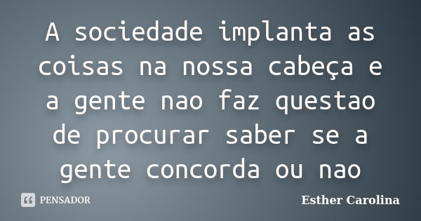 A sociedade implanta as coisas na nossa cabeça e a gente nao faz questao de procurar saber se a gente concorda ou nao... Frase de Esther Carolina.