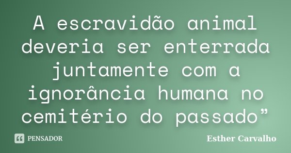 A escravidão animal deveria ser enterrada juntamente com a ignorância humana no cemitério do passado”... Frase de Esther Carvalho.