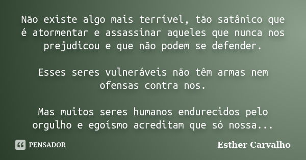 Não existe algo mais terrível, tão satânico que é atormentar e assassinar aqueles que nunca nos prejudicou e que não podem se defender. Esses seres vulneráveis ... Frase de Esther Carvalho.