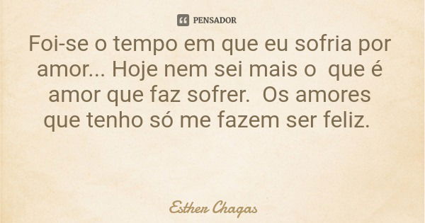 Foi-se o tempo em que eu sofria por amor... Hoje nem sei mais o que é amor que faz sofrer. Os amores que tenho só me fazem ser feliz.... Frase de Esther Chagas.