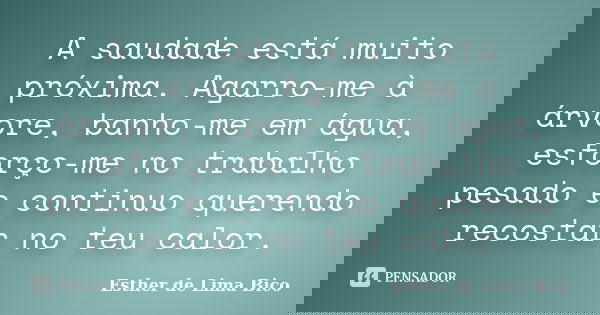 A saudade está muito próxima. Agarro-me à árvore, banho-me em água, esforço-me no trabalho pesado e continuo querendo recostar no teu calor.... Frase de Esther de Lima Bico.