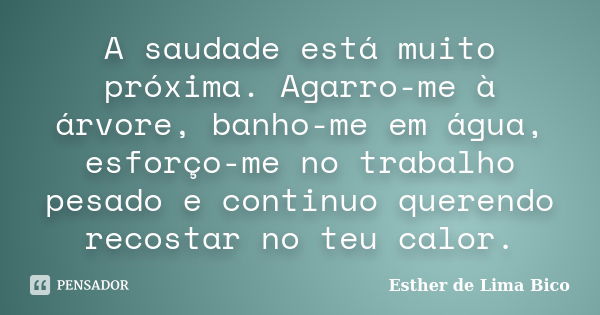 A saudade está muito próxima. Agarro-me à árvore, banho-me em água, esforço-me no trabalho pesado e continuo querendo recostar no teu calor.... Frase de Esther de Lima Bico.