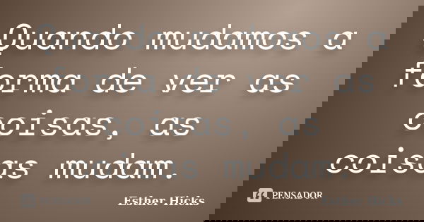 Quando mudamos a forma de ver as coisas, as coisas mudam.... Frase de Esther Hicks.