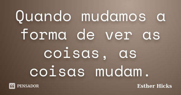 Quando mudamos a forma de ver as coisas, as coisas mudam.... Frase de Esther Hicks.