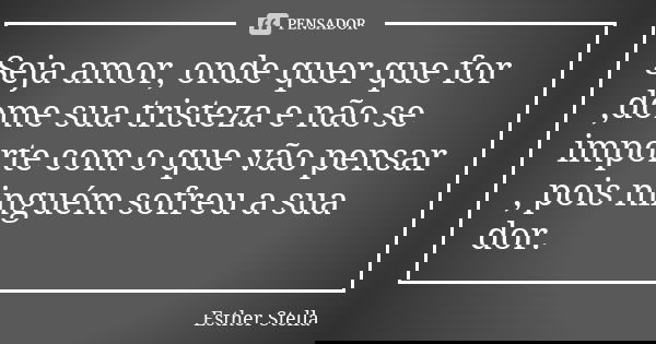 Seja amor, onde quer que for ,dome sua tristeza e não se importe com o que vão pensar , pois ninguém sofreu a sua dor.... Frase de Esther Stella.