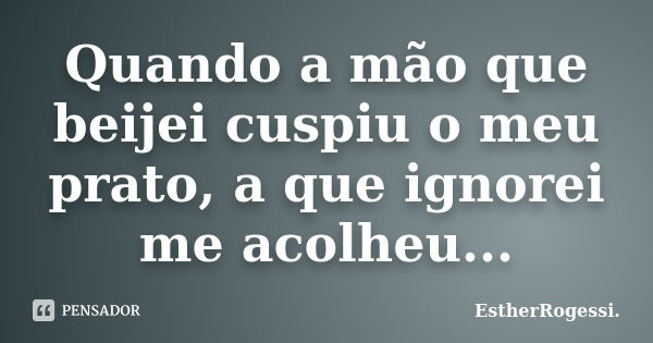 Quando a mão que beijei cuspiu o meu prato, a que ignorei me acolheu...... Frase de EstherRogessi.