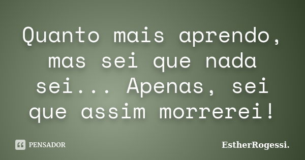 Quanto mais aprendo, mas sei que nada sei... Apenas, sei que assim morrerei!... Frase de EstherRogessi.