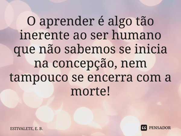 O aprender é algo tão inerente ao ser humano que não sabemos se inicia na concepção, nem tampouco se encerra com a morte! ⁠... Frase de ESTIVALETE, E. B..