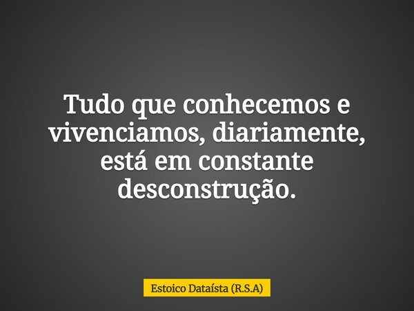Tudo que conhecemos e vivenciamos, diariamente, está em constante desconstrução.... Frase de Estoico Dataísta (R.S.A).