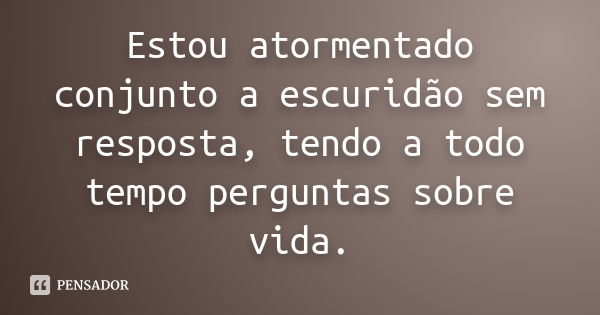 Estou atormentado conjunto a escuridão sem resposta, tendo a todo tempo perguntas sobre vida.