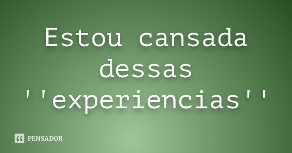 Estou cansada dessas ''experiencias''