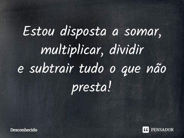 Estou disposta a somar, multiplicar, dividir e subtrair tudo o que não presta!