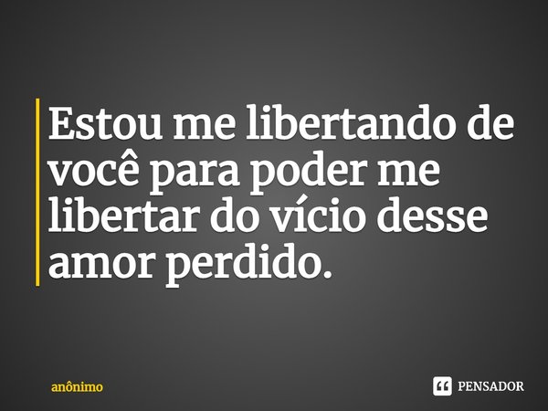 ⁠Estou me libertando de você para poder me libertar do vício desse amor perdido.... Frase de Anônimo.