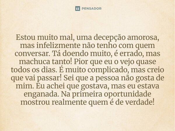 estou muito mal uma decepção amorosa mas infelizmente não tenho com quem conversar ta doendo muito, é errado mas machuca tanto! Pior que eu o vejo quase todos