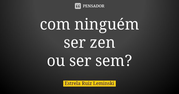 com ninguém ser zen ou ser sem?... Frase de Estrela Ruiz Leminski.