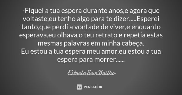 -Fiquei a tua espera durante anos,e agora que voltaste,eu tenho algo para te dizer.....Esperei tanto,que perdi a vontade de viver,e enquanto esperava,eu olhava ... Frase de EstrelaSemBrilho.