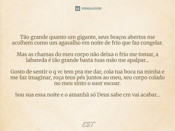 Tão grande quanto um gigante, seus braços abertos me acolhem como um agasalho em noite de frio que faz congelar. Mas as chamas do meu corpo não deixa o frio me... Frase de Est.