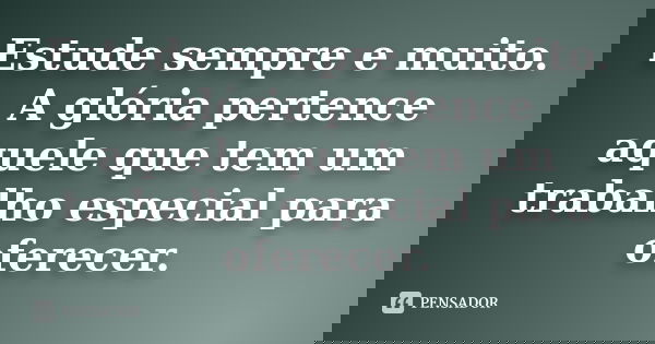 Estude sempre e muito. A glória pertence aquele que tem um trabalho especial para oferecer.