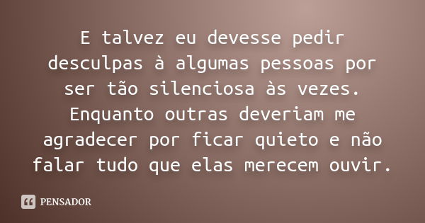 E talvez eu devesse pedir desculpas à algumas pessoas por ser tão silenciosa às vezes. Enquanto outras deveriam me agradecer por ficar quieto e não falar tudo q