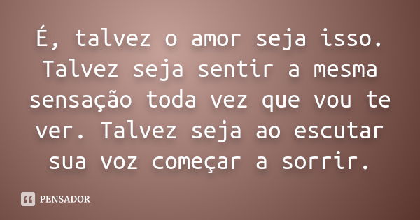 É, talvez o amor seja isso. Talvez seja sentir a mesma sensação toda vez que vou te ver. Talvez seja ao escutar sua voz começar a sorrir.