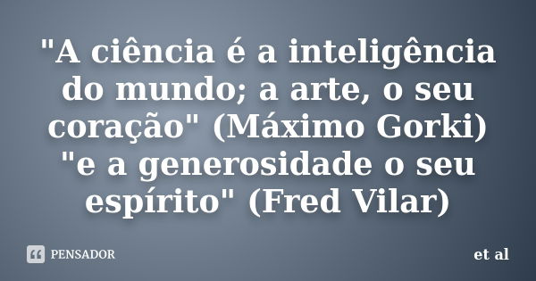 "A ciência é a inteligência do mundo; a arte, o seu coração" (Máximo Gorki) "e a generosidade o seu espírito" (Fred Vilar)... Frase de et al.