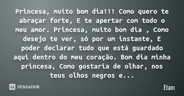 Princesa, muito bom dia!!! Como quero te abraçar forte, E te apertar com todo o meu amor. Princesa, muito bom dia , Como desejo te ver, só por um instante, E po... Frase de Etam.