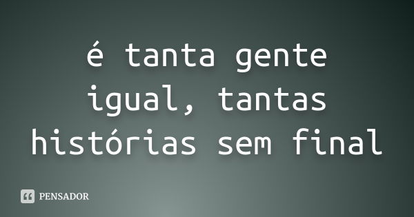 é tanta gente igual, tantas histórias sem final