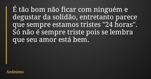 É tão bom não ficar com ninguém e degustar da solidão, entretanto parece que sempre estamos tristes "24 horas". Só não é sempre triste pois se lembra ... Frase de Anônimo.