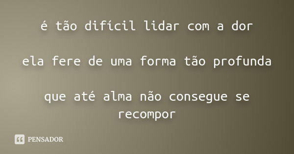 é tão difícil lidar com a dor ela fere de uma forma tão profunda que até alma não consegue se recompor