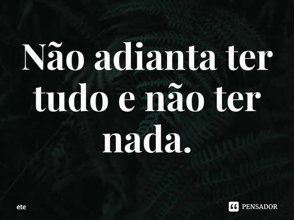 Não adianta ter tudo e não ter nada.⁠... Frase de ete.