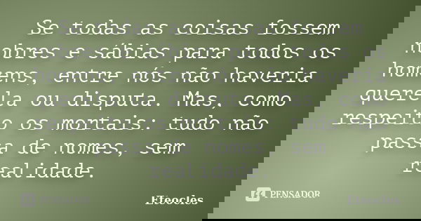 Se todas as coisas fossem nobres e sábias para todos os homens, entre nós não haveria querela ou disputa. Mas, como respeito os mortais: tudo não passa de nomes... Frase de Eteocles.
