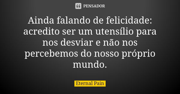 Ainda falando de felicidade: acredito ser um utensílio para nos desviar e não nos percebemos do nosso próprio mundo.... Frase de Eternal Pain.