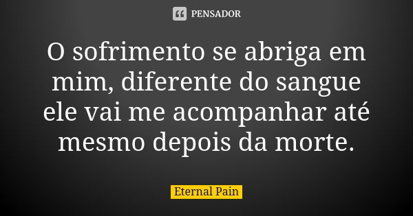 O sofrimento se abriga em mim, diferente do sangue ele vai me acompanhar até mesmo depois da morte.... Frase de Eternal Pain.