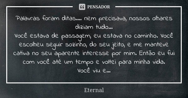 Palavras foram ditas.... nem precisava, nossos olhares diziam tudo... Você estava de passagem, eu estava no caminho. Você escolheu seguir sozinho, do seu jeito,... Frase de Eternal.