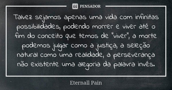 Talvez sejamos apenas uma vida com infinitas possibilidades, podendo morrer e viver até o fim do conceito que temos de “viver”, a morte podemos julgar como a ju... Frase de Eternall Pain.